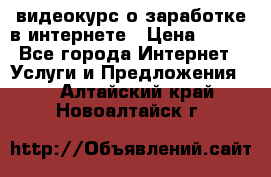 видеокурс о заработке в интернете › Цена ­ 970 - Все города Интернет » Услуги и Предложения   . Алтайский край,Новоалтайск г.